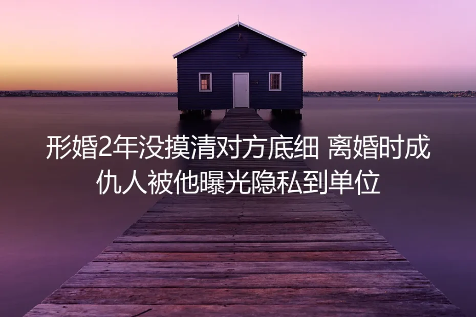 形婚2年没摸清对方底细:离婚反目被曝隐私到单位,这些形婚坑一定要避开