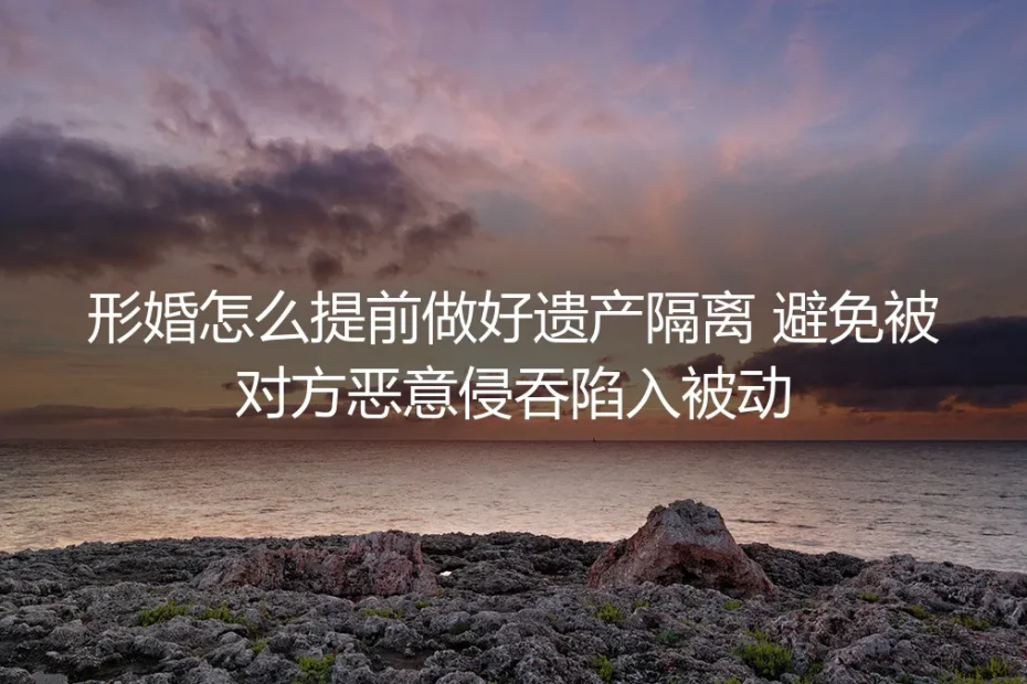 形婚遗产隔离保姆级实操指南：全流程风险防御，彻底避免财产被恶意侵吞