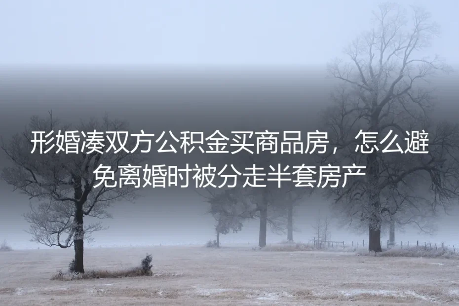 形婚凑双方公积金买商品房：离婚防房产分割核心答疑
