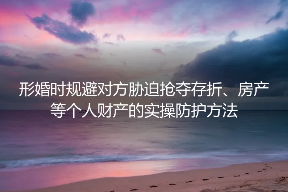 形婚财产安全保姆级实操指南:规避胁迫抢夺存折、房产的全流程防护方法