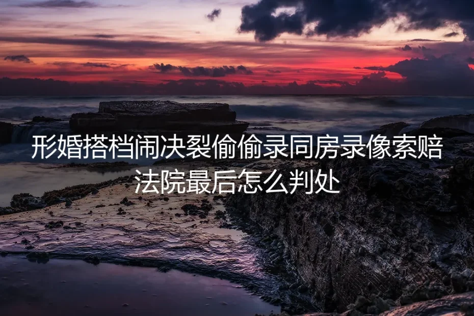 形婚搭档决裂偷录同房录像索赔？法院判决结果与避坑指南