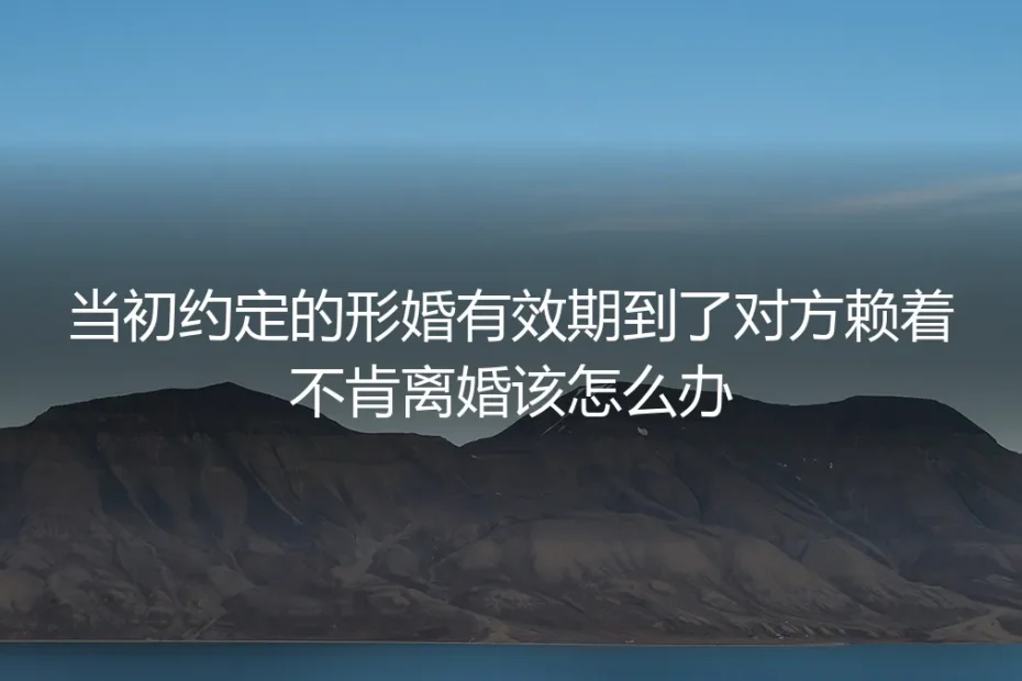 形婚约定到期对方赖着不肯离婚？5个核心问题深度答疑