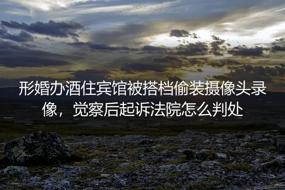 形婚办酒住宾馆遭搭档偷装摄像头：起诉后的判决结果与避坑指南