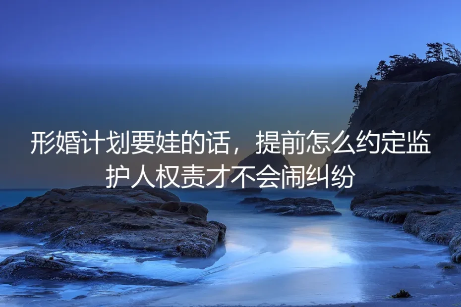 形婚计划要娃必看:监护人权责提前约定实操避坑指南