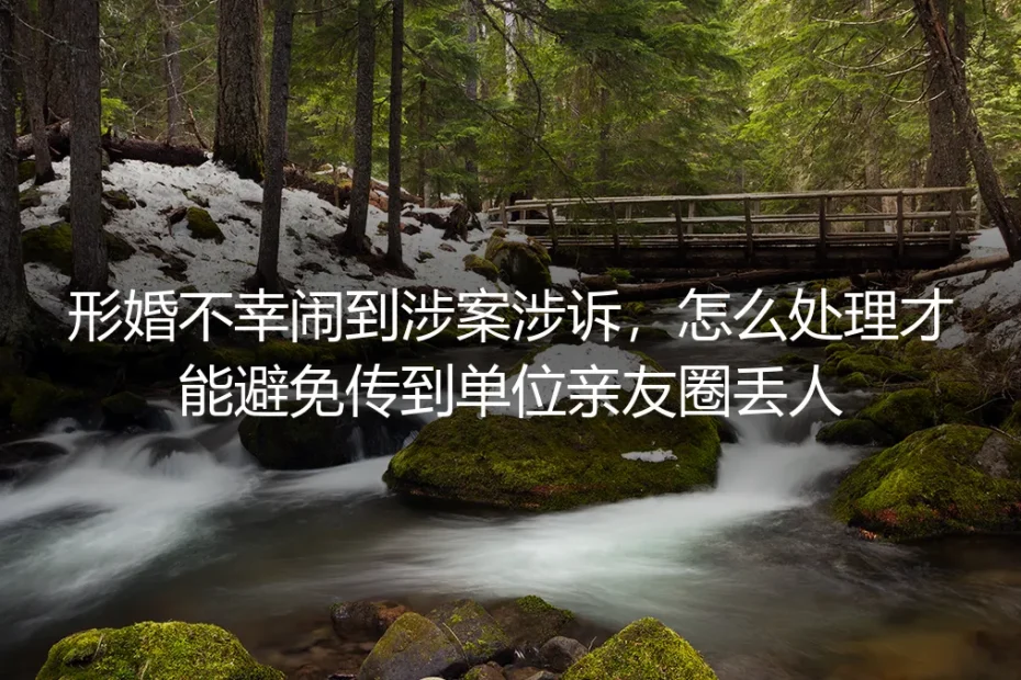 形婚涉诉风险防控保姆级指南:从源头避免纠纷传入单位亲友圈