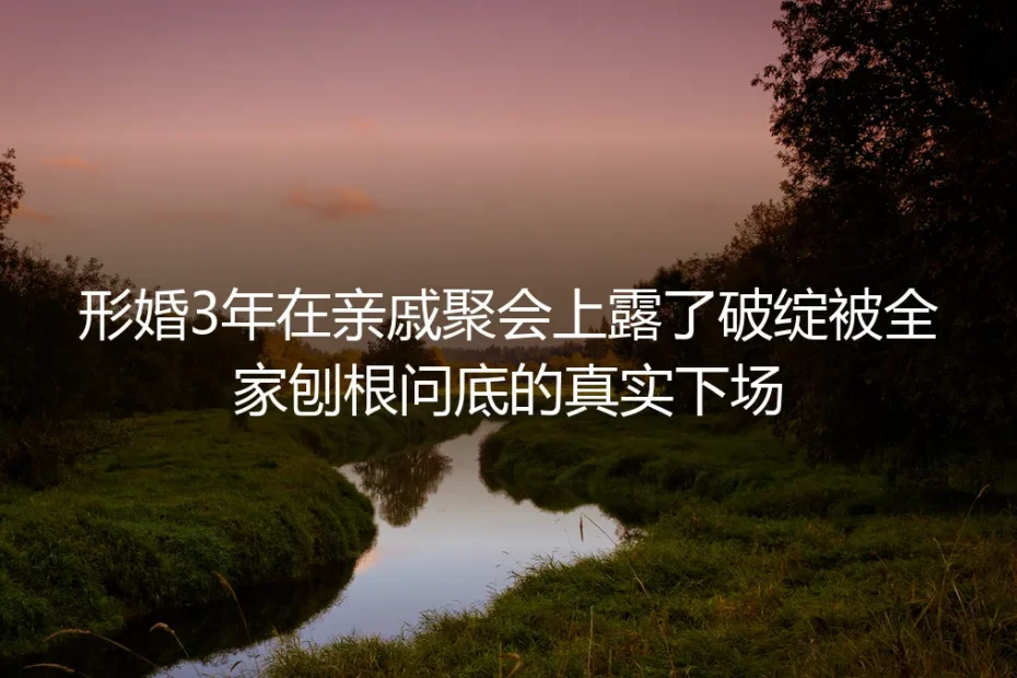 形婚3年亲戚聚会露破绽：被全家刨根问底的真实下场与应对指南