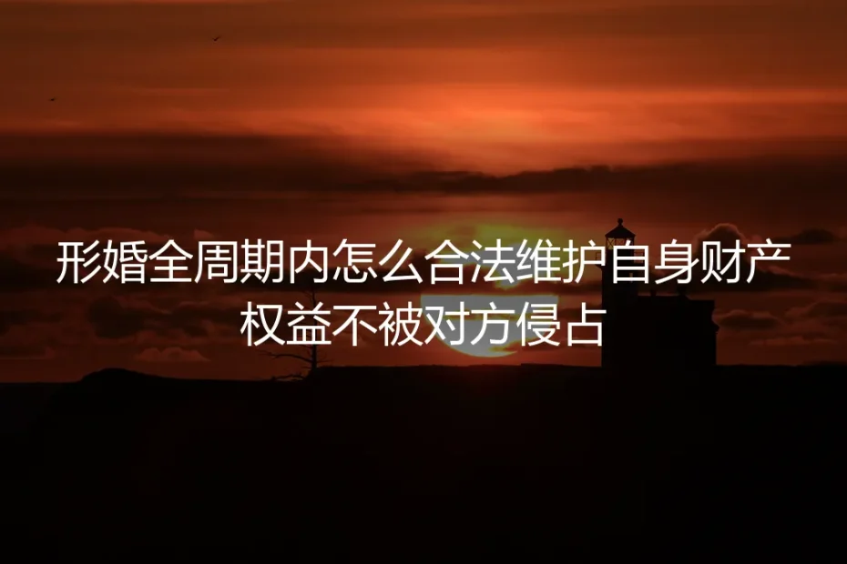 形婚全周期财产自保保姆级指南：从领证到解约全流程合法防侵占实操手册