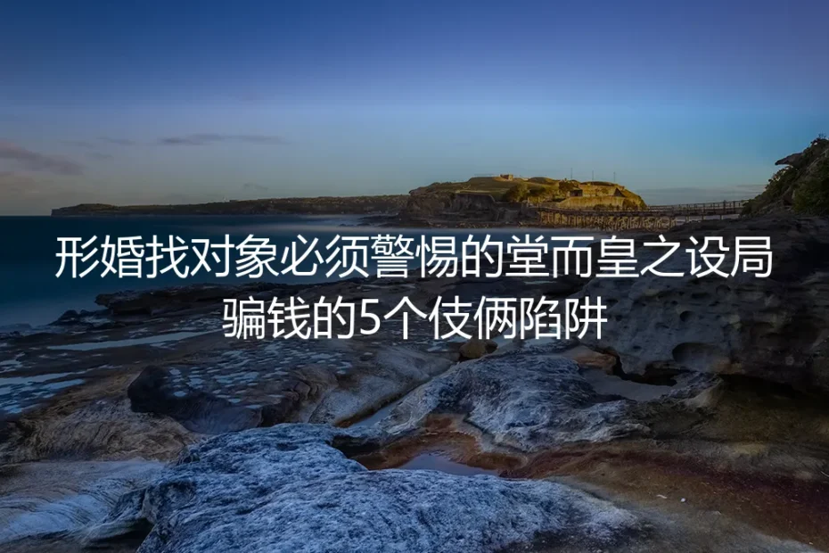 形婚找对象防骗实操指南：警惕5类堂而皇之的设局骗钱陷阱