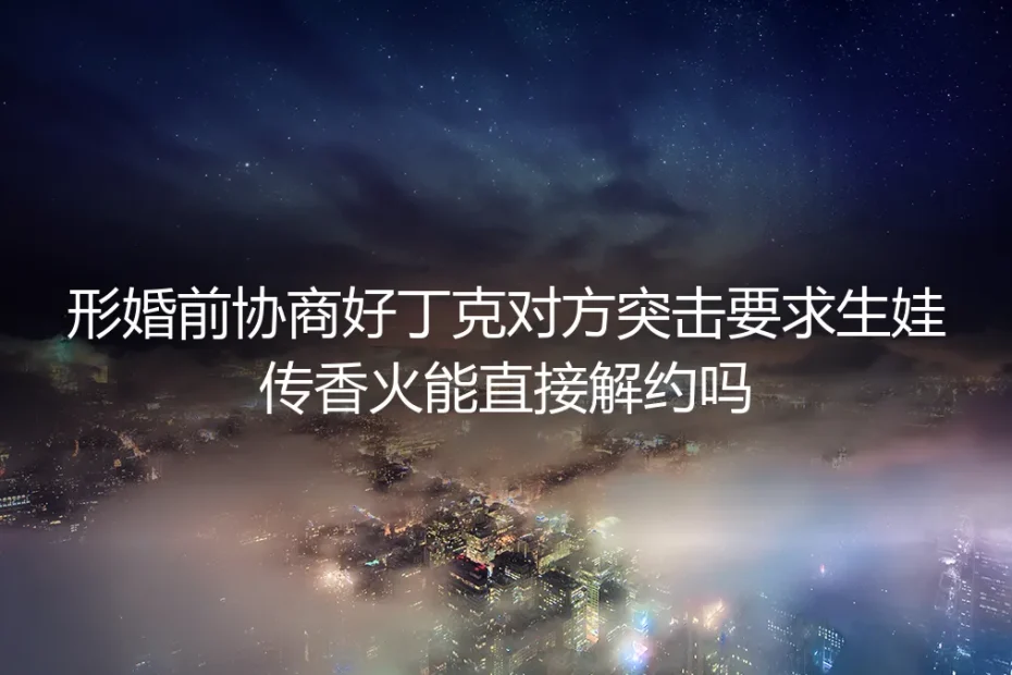 形婚深度FAQ：婚前约定丁克对方逼生传香火，能直接解约吗？