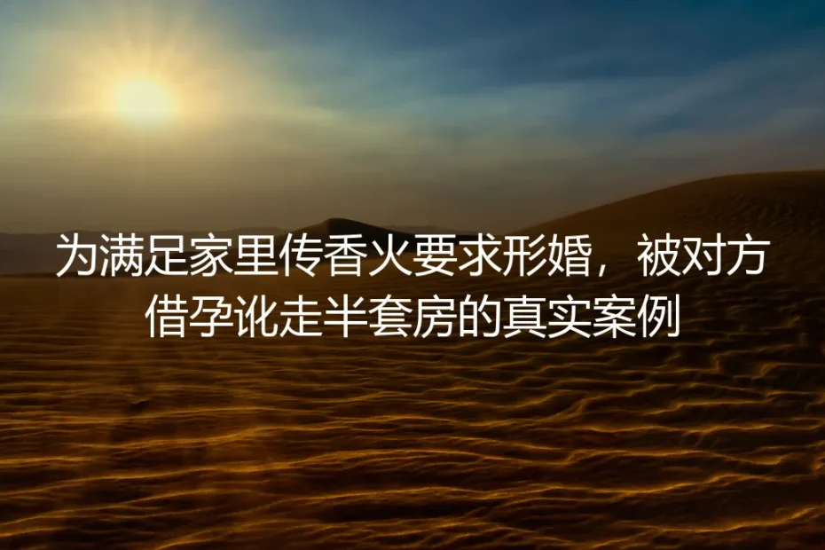 为满足家里传香火要求形婚被借孕讹走半套房：真实案例风险拆解与避坑指南