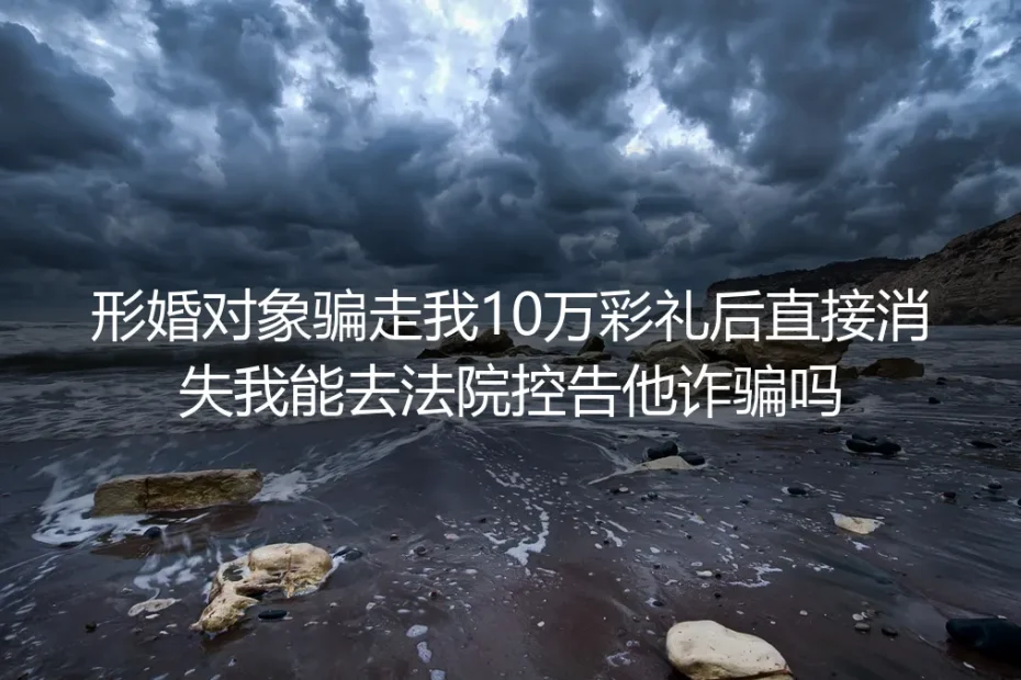 形婚对象收10万彩礼后消失：能告诈骗吗？真实案例拆解维权路径
