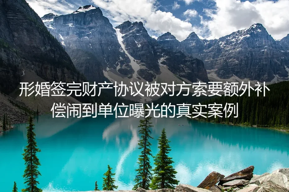签完形婚财产协议仍被闹到单位索偿：真实情境剖析与避坑指南