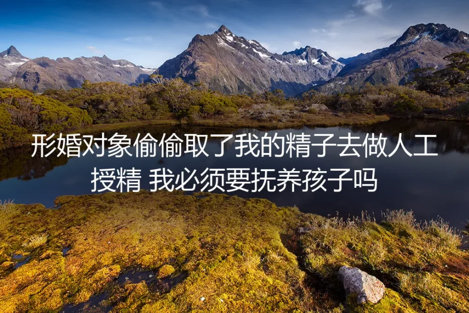 形婚深度答疑：对方偷取精子私自授精生子，必须承担抚养责任吗？