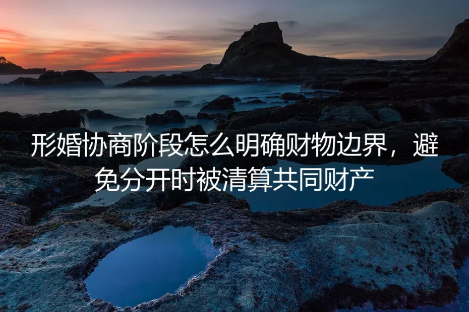 形婚协商阶段财物边界划定保姆级指南：避免分开时被清算共同财产