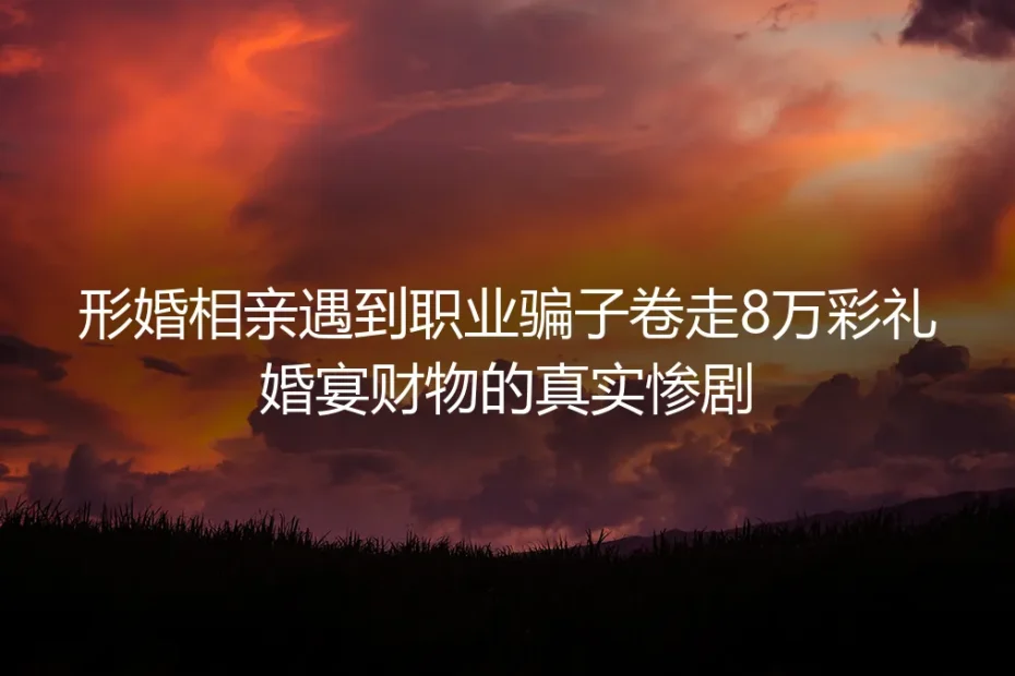形婚相亲遇职业骗子卷走8万彩礼：藏在刚需背后的财物陷阱