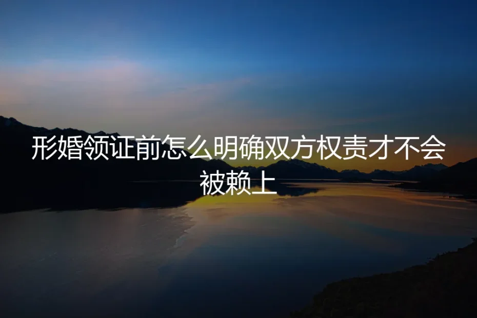 形婚领证前权责划定保姆级实操指南：从根源避免被赖上、扯皮纠纷的全流程方案