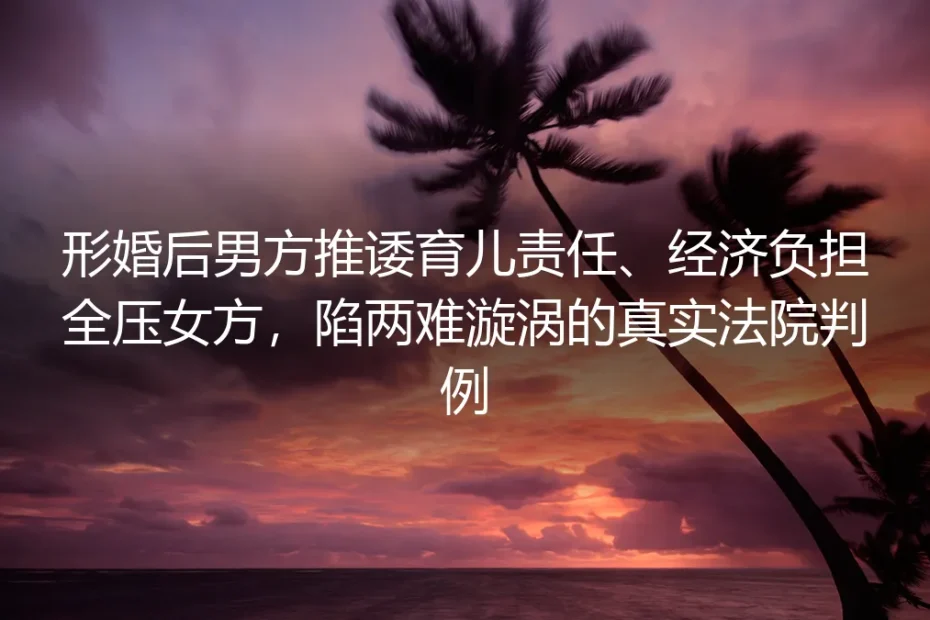 形婚育儿责任推诿判例拆解：当经济重担全压女方，如何跳出两难漩涡？