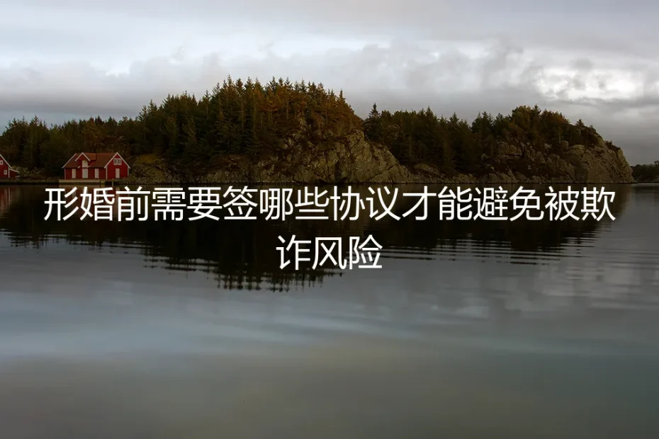 形婚前需要签哪些协议才能避免被欺诈风险?保姆级实操避坑指南