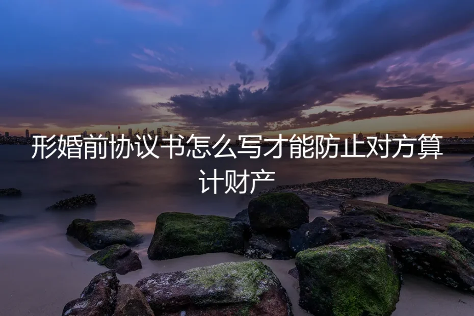 形婚前协议书怎么写才能防止对方算计财产?保姆级实操避坑指南