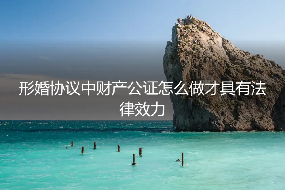 形婚协议中财产公证怎么做才具有法律效力？保姆级实操避坑指南