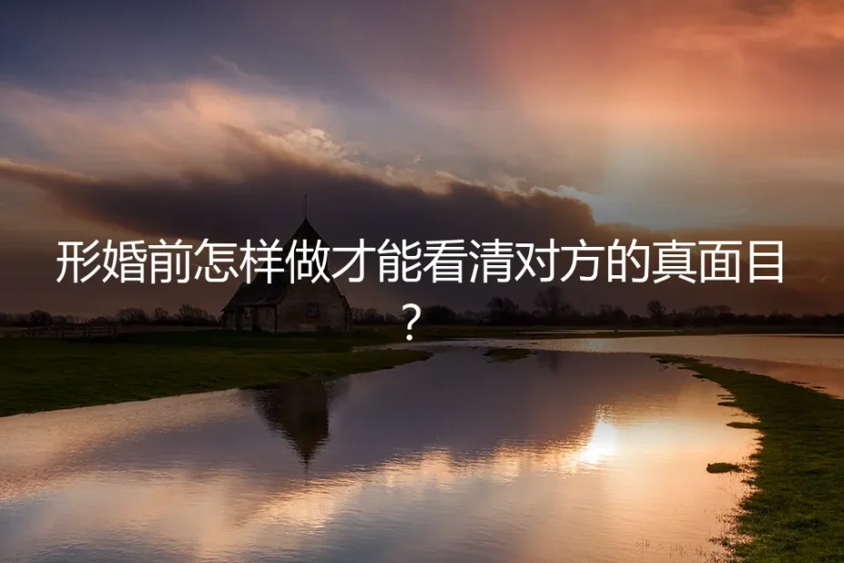 形婚前怎样做才能看清对方的真面目?深度答疑与风险清单