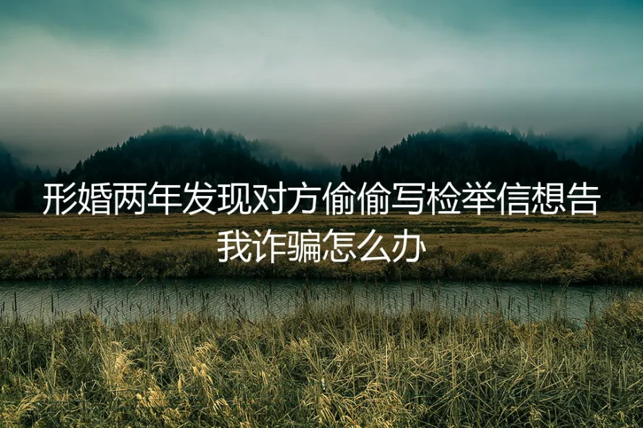 形婚两年遭遇对方写检举信告诈骗：信任崩塌后的法律自救与关系清算
