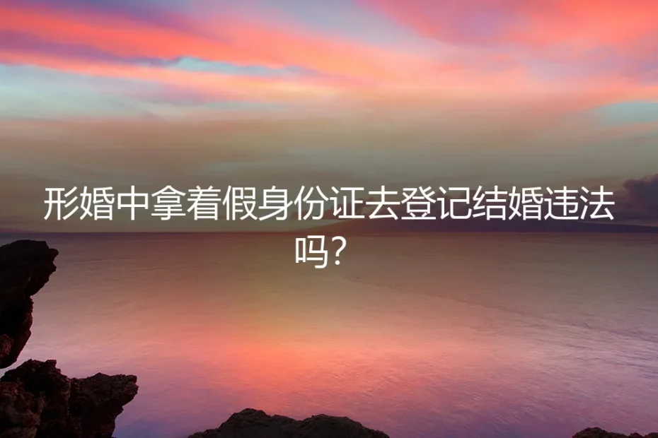 形婚中拿假身份证登记结婚,违法吗?深度解析与风险警示