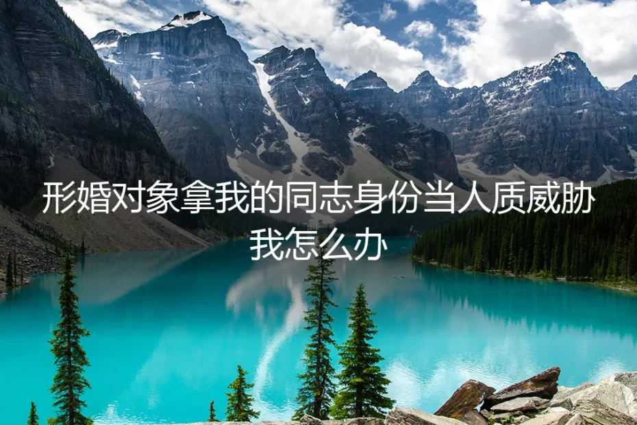 形婚对象拿我的同志身份当人质威胁我怎么办?深度答疑
