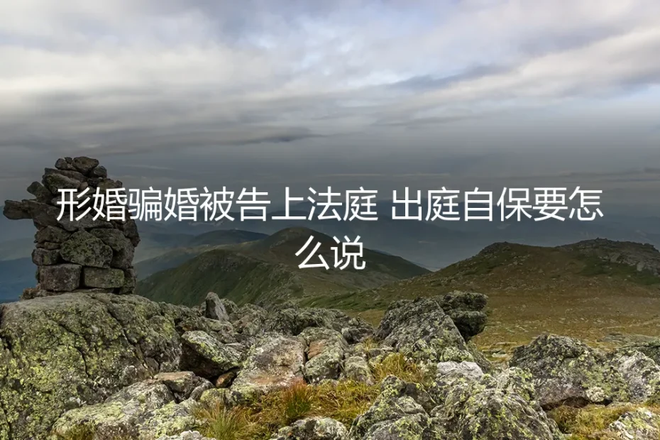 形婚被骗被告上法庭,出庭自保要怎么说?保姆级实操避坑指南
