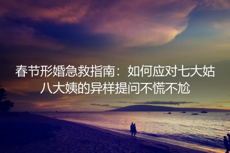 春节形婚急救指南:如何应对七大姑八大姨的异样提问不慌不尬