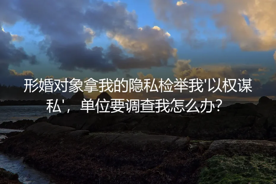 形婚对象拿隐私检举我“以权谋私”,单位要调查我怎么办?
