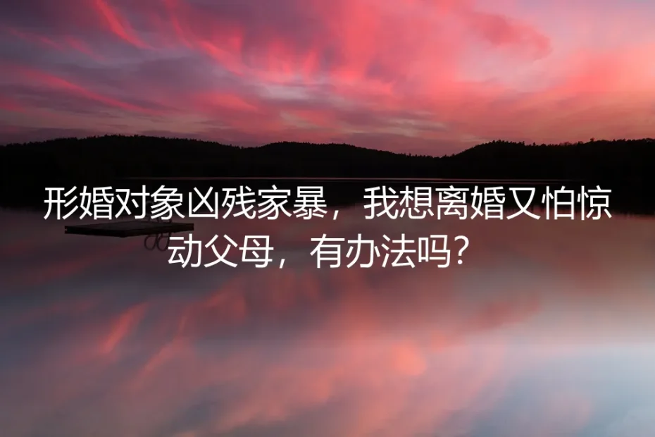 形婚遭遇家暴不敢告诉父母?这份保姆级离婚自救避坑指南请收好
