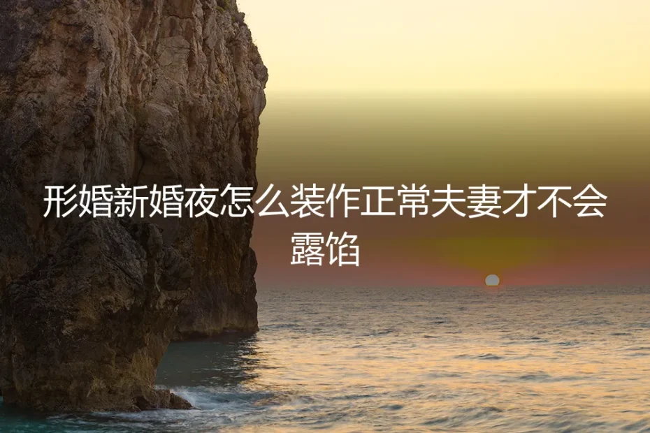 形婚新婚夜怎么装作正常夫妻才不会露馅?保姆级实操避坑指南