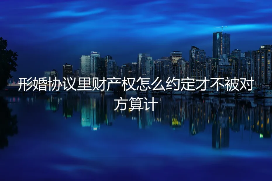 形婚协议里财产权怎么约定才不被对方算计?保姆级实操避坑指南