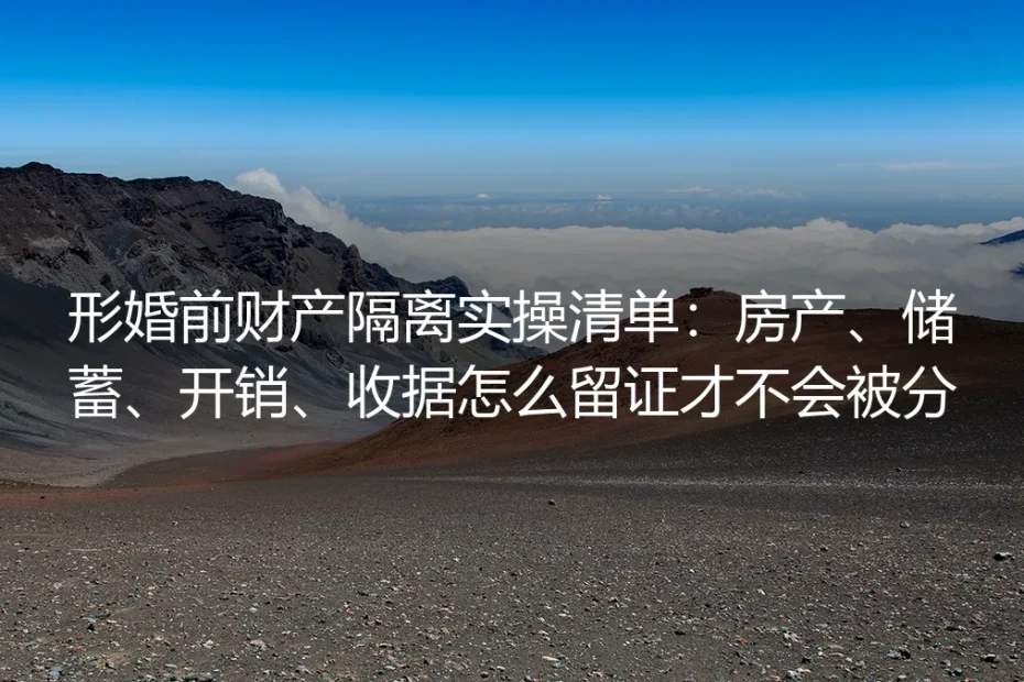 形婚前财产隔离实操清单:房产、储蓄、开销、收据怎么留证才不会被分