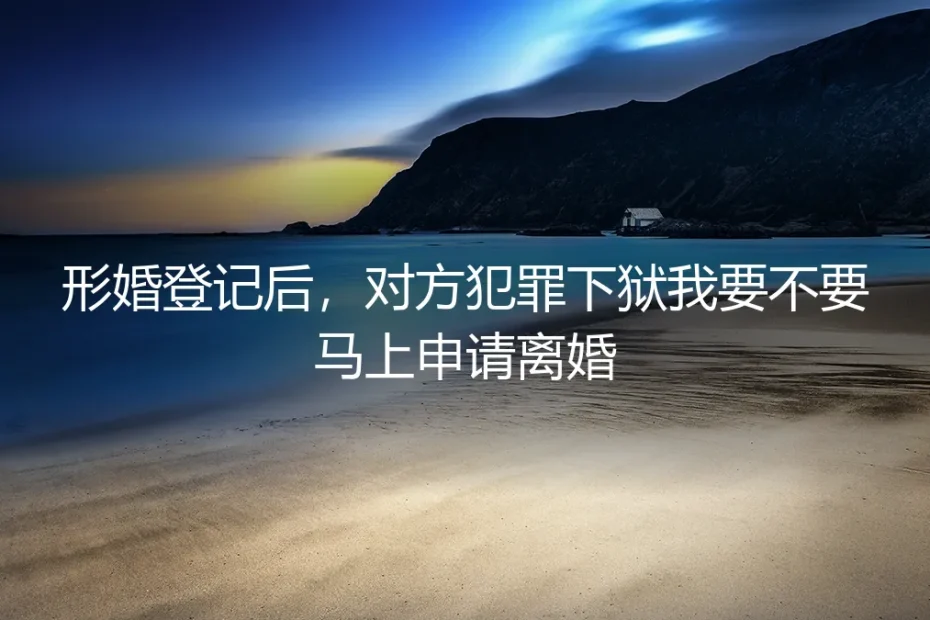 形婚登记后,对方犯罪下狱,我该立刻提离婚吗?