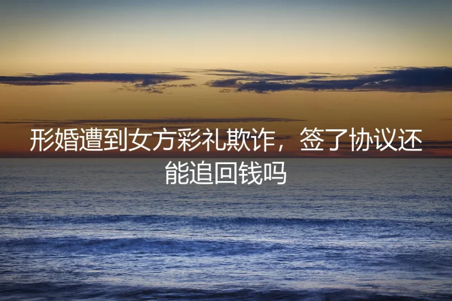 形婚遭遇彩礼欺诈:签了协议,钱还能追回来吗?