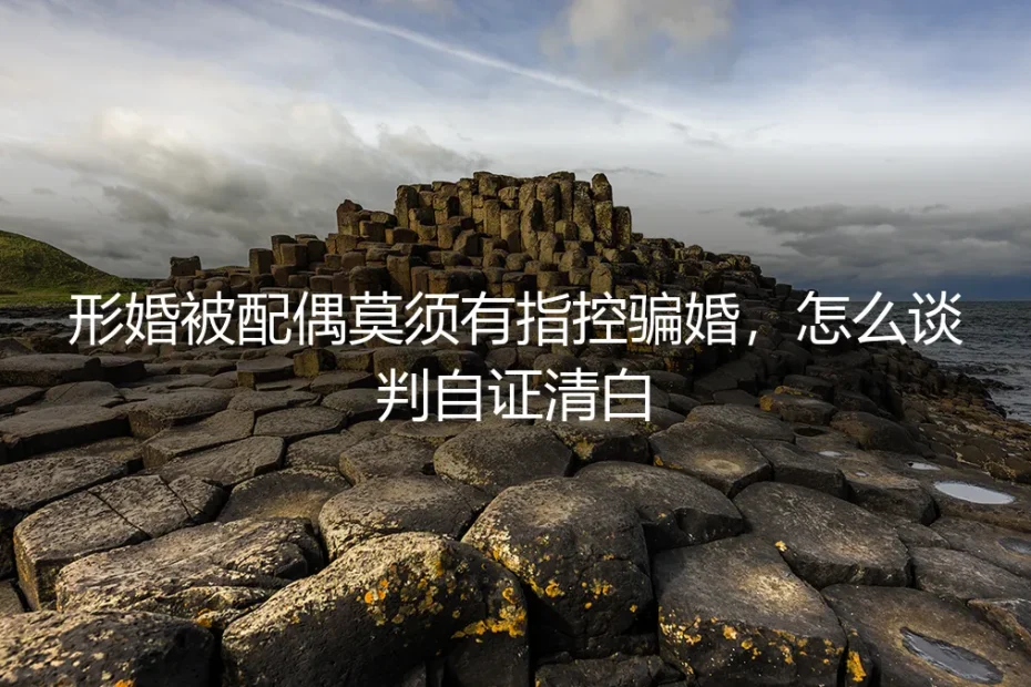 形婚被配偶莫须有指控骗婚:理性谈判与自证清白的实操指南