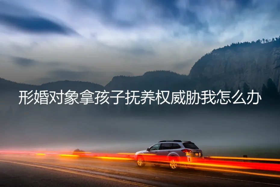 形婚对象拿孩子抚养权威胁我怎么办？深度答疑