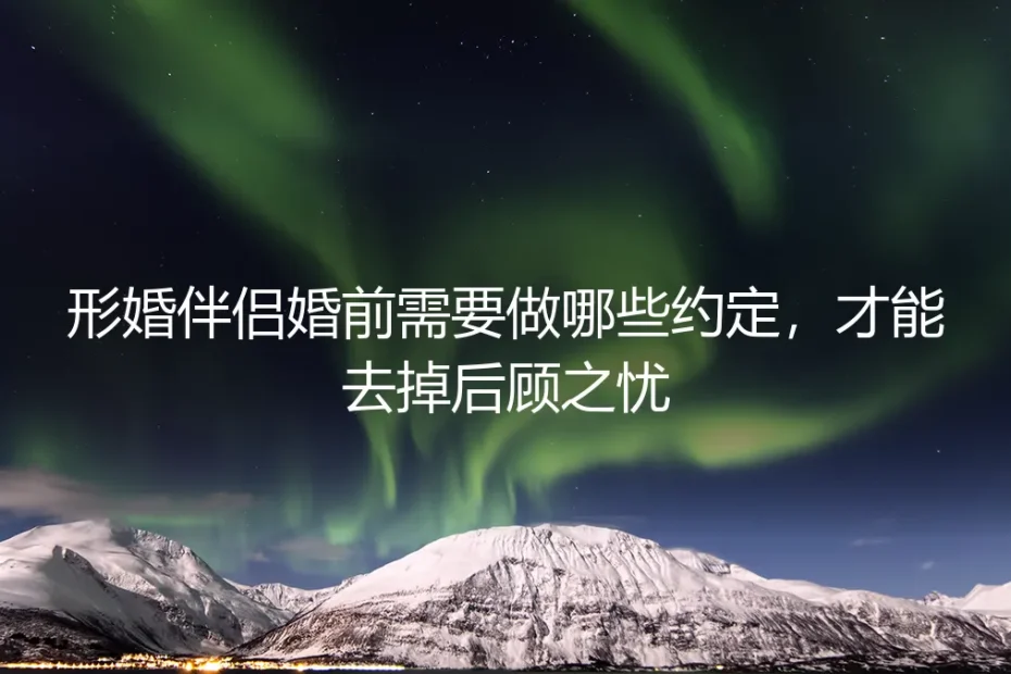 形婚伴侣婚前需要做哪些约定,才能去掉后顾之忧