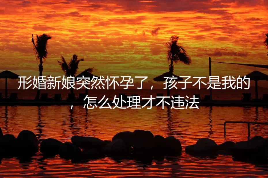 形婚新娘怀孕非我所出:怎么处理才不违法?——高频法律风险答疑