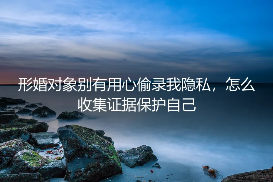 形婚对象偷录我隐私怎么办？保姆级证据收集与反制指南