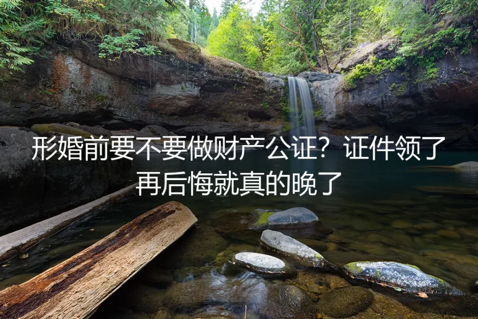 形婚前要不要做财产公证?证件领了再后悔就真的晚了