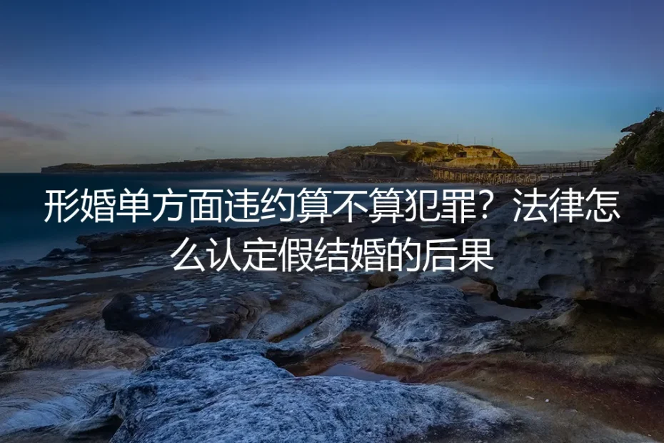 形婚单方面违约算不算犯罪？法律怎么认定假结婚的后果