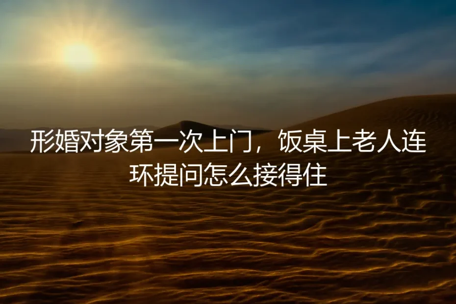 形婚对象首次上门,饭桌连环提问如何接得住?保姆级实操避坑指南