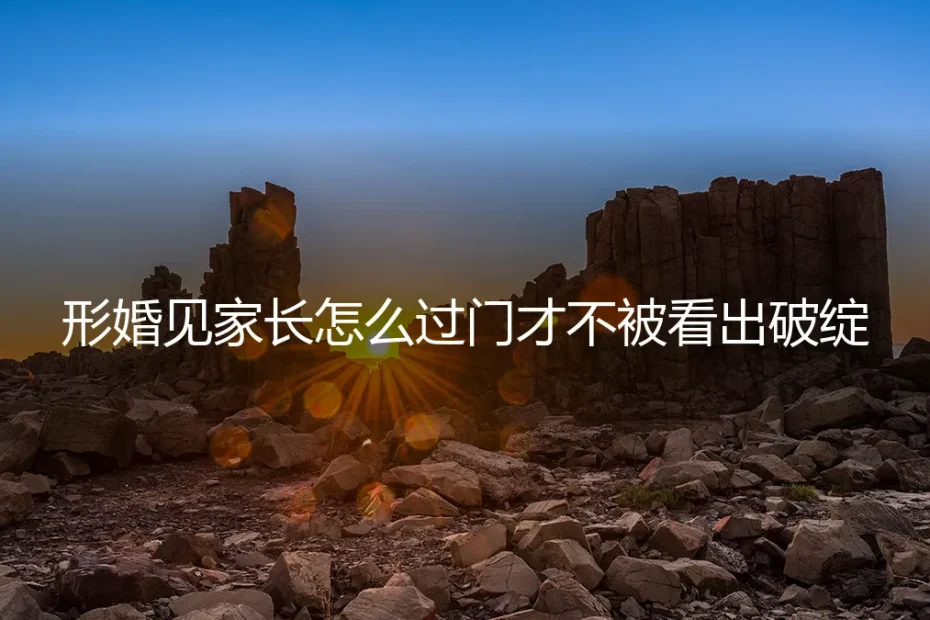 形婚见家长怎么过门才不被看出破绽:保姆级实操避坑指南