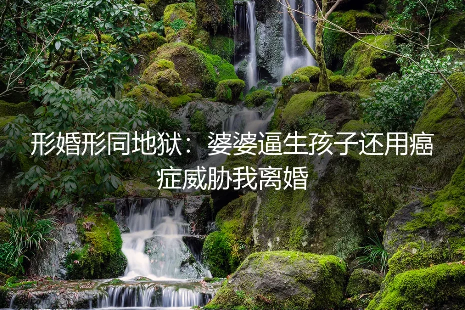 形婚形同地狱：婆婆逼生孩子还用癌症威胁我离婚——一场关于边界、协议与退出的真实剖析