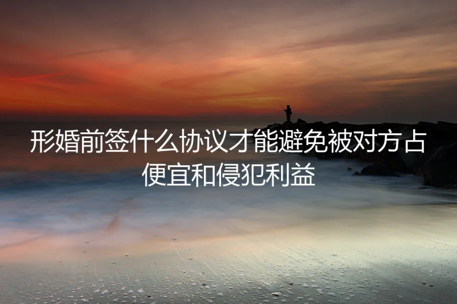 形婚前签什么协议才能避免被对方占便宜和侵犯利益？保姆级实操避坑指南