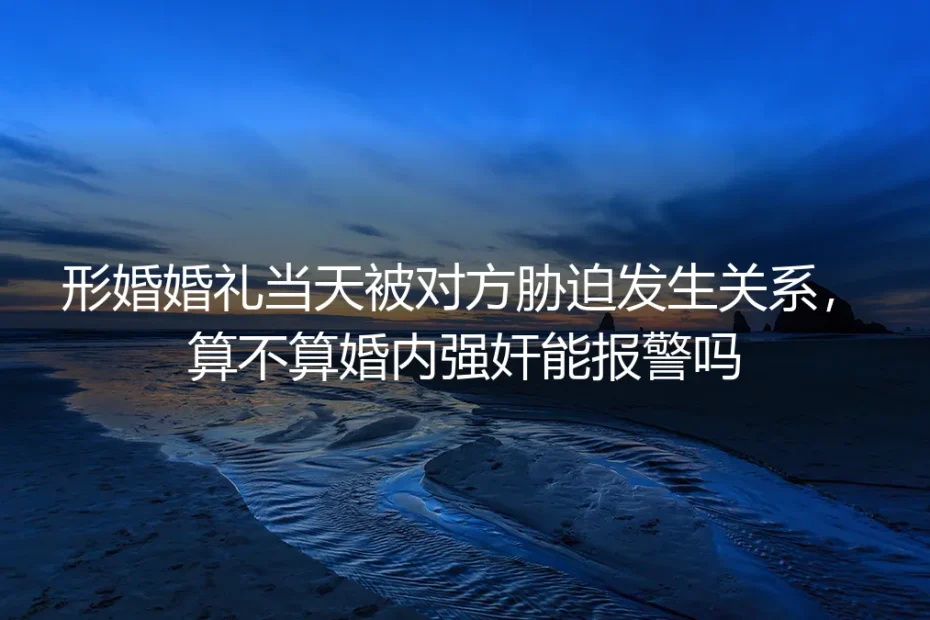 形婚婚礼当天被对方胁迫发生关系，算不算婚内强奸？能报警吗？