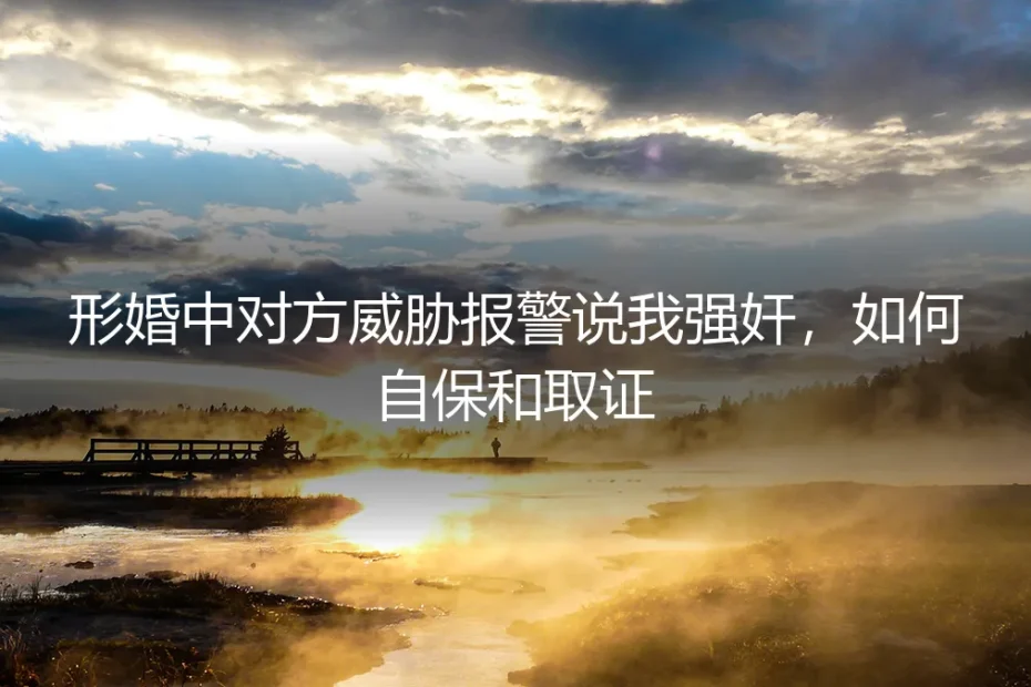 形婚中对方威胁报警说我强奸，如何自保和取证